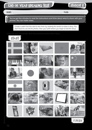 76
Photocopiable©SantillanaEducación,S.L.
Name : Class :
writingEnd of year speaking test Student B
Listen to your classmate. Ask two questions about their story.
Create a path from the start to the finish by relating the words to make a story. You
don’t have to use all the photos. Plan your path before you begin to tell the story!
Start
finish
You’ve got five minutes to read the instructions and think about what to share with your
partner. You can make notes.
 