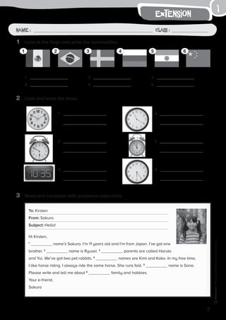 1
7
extension
Photocopiable©SantillanaEducación,S.L.
Name : Class :
1	 Look at the flags and write the nationalities.
2	 Look and write the times.
3	 Read and complete with possesive adjectives.
1	
4	
2	
5	
3	
6	
1	 4	
2	 5	
3	 6	
To: Kirsten
From: Sakura
Subject: Hello!
Hi Kirsten,
1
name’s Sakura. I’m 11 years old and I’m from Japan. I’ve got one
brother. 2
name is Ryusei. 3
parents are called Haruto
and Yui. We’ve got two pet rabbits. 4
names are Kimi and Koko. In my free time,
I like horse riding. I always ride the same horse. She runs fast. 5
name is Sana.
Please write and tell me about 6
family and hobbies.
Your e-friend,
Sakura
1 2 3 4 5 6
 