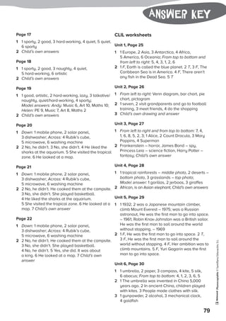 Photocopiable©SantillanaEducación,S.L.
79
Answer key
Page 17
1	 1 sporty, 2 good, 3 hard-working, 4 quiet, 5 quiet,
6 sporty
2	 Child’s own answers
Page 18
1	 1 sporty, 2 good, 3 naughty, 4 quiet,
5 hard-working, 6 artistic
2	 Child’s own answers
Page 19
1	 1 good, artistic, 2 hard-working, lazy, 3 talkative/
naughty, quiet/hard-working, 4 sporty;
Model answers: Andy: Music 6, Art 10, Maths 10;
Helen: PE 9, Music 7, Art 8, Maths 2
2	 Child’s own answers
Page 20
1	 Down: 1 mobile phone, 2 solar panel,
3 dishwasher; Across: 4 Rubik’s cube,
5 microwave, 6 washing machine
2	 2 No, he didn’t. 3 No, she didn’t. 4 He liked the
sharks at the aquarium. 5 She visited the tropical
zone. 6 He looked at a map.
Page 21
1	 Down: 1 mobile phone, 2 solar panel,
3 dishwasher; Across: 4 Rubik’s cube,
5 microwave, 6 washing machine
2	 2 No, he didn’t. He cooked them at the campsite.
3 No, she didn’t. She played basketball.
4 He liked the sharks at the aquarium.
5 She visited the tropical zone. 6 He looked at a
map. 7 Child’s own answer
Page 22
1	 Down: 1 mobile phone, 2 solar panel,
3 dishwasher; Across: 4 Rubik’s cube,
5 microwave, 6 washing machine
2	 2 No, he didn’t. He cooked them at the campsite.
3 No, she didn’t. She played basketball.
4 No, he didn’t. 5 Yes, she did. It was about
a king. 6 He looked at a map. 7 Child’s own
answer
CLIL worksheets
Unit 1, Page 25
1	 1 Europe, 2 Asia, 3 Antarctica, 4 Africa,
5 America, 6 Oceania; From top to bottom and
from left to right: 5, 4, 3, 1, 2, 6
2	1 F, Earth is called the blue planet. 2 T, 3 F, The
Caribbean Sea is in America. 4 F, There aren’t
any fish in the Dead Sea. 5 T
Unit 2, Page 26
1	 From left to right: Venn diagram, bar chart, pie
chart, pictogram
2	 1 seven, 2 visit grandparents and go to football
training, 3 meet friends, 4 do the shopping
3	 Child’s own drawing and answer
Unit 3, Page 27
1	 From left to right and from top to bottom: 7, 4,
1, 6, 8, 5, 2, 3; 1 Alice, 2 Count Dracula, 3 Mary
Poppins, 4 Superman
2	 Frankenstein – horror, James Bond – spy,
Princess Leia – science fiction, Harry Potter –
fantasy; Child’s own answer
Unit 4, Page 28
1	 1 tropical rainforests – middle photo, 2 deserts –
bottom photo, 3 grasslands – top photo;
Model answer: 1 gorillas, 2 jerboas, 3 giraffes
2	 African, is an Asian elephant; Child’s own answers
Unit 5, Page 29
1	 1 1932; 2 was a Japanese mountain climber,
climb Mount Everest – 1975; was a Russian
astronaut, He was the first man to go into space.
– 1961; Robin Knox-Johnston was a British sailor.
He was the first man to sail around the world
without stopping. – 1969
2	1 F, He was the first man to go into space. 2 T,
3 F, He was the first man to sail around the
world without stopping. 4 F, Her ambition was to
climb mountains. 5 F, Yuri Gagarin was the first
man to go into space.
Unit 6, Page 30
1	 1 umbrella, 2 paper, 3 compass, 4 kite, 5 silk,
6 abacus; From top to bottom: 4, 1, 2, 3, 6, 5
2	 1 The umbrella was invented in China 5,000
years ago. 2 In ancient China, children played
with kites. 3 People made clothes with silk.
3	 1 gunpowder, 2 alcohol, 3 mechanical clock,
4 goldfish
 
