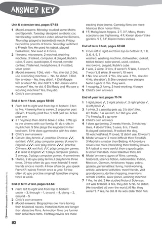 Photocopiable©SantillanaEducación,S.L.
82
Answer key
Unit 6 extension test, pages 57-58
1	 Model answers: Monday: studied some Maths
and Spanish, Tuesday: designed a robotic car,
Wednesday: watched a video about the Romans,
Thursday: played a basketball match, Friday:
helped his parents at home, Saturday: watched
a French film; He used his tablet. played
basketball, She lived in France.
2	 1 heated, microwave, 2 washed, washing
machine, 3 talked, computer, 4 played, Rubik’s
cube, 5 used, quadcopter, 6 moved, remote
control, 7 listened, headphones, 8 installed,
solar panel
3	 Model answers: 1 Did, visit – Yes, she did. 2 Did,
use a washing machine – No, he didn’t. 3 Did,
film a video – No, they didn’t. 4 Did Maggie
film a video? No, she didn’t. 5 Did James visit a
museum? Yes, he did. 6 Did Rudy and Mia use a
washing machine? Yes, they did.
4	 Child’s own answers
End of term 1 test, pages 59-60
1	 From left to right and from top to bottom: 3 ten
to five, 4 twenty-five to seven, 2 a quarter past
eleven, 1 twenty past four, 5 half past six, 6 five
past one
2	 2 They help their dad to bake a cake. 3 We go
to the cinema with our family. 4 I do crafts in
my kitchen. 5 She plays the keyboard in her
bedroom. 6 He does gymnastics with his sister.
3	 Child’s own answers
4	 Cassie: play tennis: ✓, practise Chinese: ✓✓,
eat fruit: ✓✓✓, play computer games: ✗, read in
English: ✓✓✓; Leo: play tennis: ✓✓✓, practise
Chinese: ✗✗, eat fruit: ✓✓, play computer games:
✗ ✗, read in English: ✓; 1 plays computer games,
2 always, 3 plays computer games, 4 sometimes
5	 1 twice, 2 do you play tennis, I play tennis three
times, 3 How often do you meet friends? I meet
friends once a month. 4 How often do you speak
French? I speak French once a year. 5 How
often do you practise singing? I practise singing
twice a week.
End of term 2 test, pages 63-64
1	 From left to right and from top to bottom:
under – 3, through – 1, around – 4, along – 2,
around – 5
2	 Child’s own answers
3	 Model answers: Biographies are more boring
than historical novels. Historical films are longer
than detective films. Animation films are funnier
than adventure films. Fantasy novels are more
exciting than drama. Comedy films are more
hilarious than horror films.
4	 1 F, Maisy loves hippos. 2 T, 3 F, Maisy thinks
scorpions are frightening. 4 F, Kieran doesn’t like
gorillas. 5 T, 6 F, Kieran hates snakes.
End of term 3 test, pages 67-68
1	 From left to right and from top to bottom: 2, 1, 8,
3, 6, 4, 5, 7
	 washed, washing machine, dishwasher, looked,
tablet, talked, solar panel, used, cooked,
microwave, played, Rubik’s cube
2	 1 was, 2 were, 3 was, 4 weren’t, 5 Was, 6 wasn’t,
7 wasn’t, 8 Were, 9 weren’t, 10 were
3	 1 No, she wasn’t. 2 Yes, she was. 3 Yes, she did.
4 No, she didn’t. 5 She created new designs
twice a year. 6 Yes, they were.
4	 1 naughty, 2 funny, 3 hard-working, 4 brave
5	 Child’s own answers
End of year test, pages 71-74
1	 1 right photo ✓, 2 right photo ✓, 3 right photo ✓,
4 left photo ✓,
2	 1 a Her, 2 c usually gets up, 3 b don’t like,
4 b faster, 5 a weren’t, 6 c Did you visit,
7 b friendly, 8 c go over
3	 Child’s own answers
4	 1 does gardening, 2 meets friends, 3 watches/
likes, 4 doesn’t like, 5 uses, 6 is, 7 lived,
8 played basketball, 9 walked the dog,
10 watched/liked, 11 loved, 12 didn’t use, 13 wasn’t
5	 Model answers: 2 more difficult than Swedish,
3 Madrid is smaller than Beijing. 4 Adventure
novels are more interesting than fantasy novels.
5 A tablet is more useful than a quadcopter.
6 lazier than Bob, more talkative than Jim
6	 Model answers: types of films: comedy,
historical, science fiction, nationalities: Indian,
Mexican, German, herbivores: hippo, zebra,
gazelle, personalities: funny, hard-working,
artistic, weekend activities: meet friends, visit
grandparents, do the shopping, inventions:
remote control, solar panel, washing machine
7	 1 Yes, he did. 2 He studied Natural Sciences.
3 It was brilliant. 4 Yes, they did. 5 No, he didn’t.
(He travelled all over the world.) 6 No, they
weren’t. 7 Yes, he did. 8 He was older than him.
 