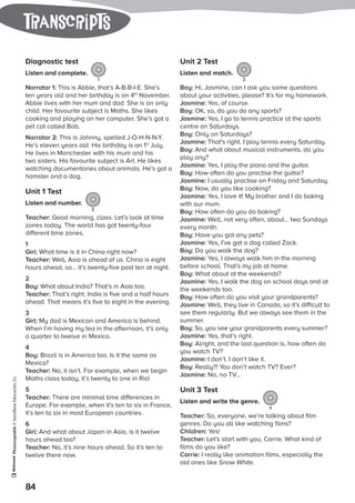 Photocopiable©SantillanaEducación,S.L.
84
tranScripts
Diagnostic test
Listen and complete.
1
Narrator 1: This is Abbie, that’s A-B-B-I-E. She’s
ten years old and her birthday is on 4th
November.
Abbie lives with her mum and dad. She is an only
child. Her favourite subject is Maths. She likes
cooking and playing on her computer. She’s got a
pet cat called Bob.
Narrator 2: This is Johnny, spelled J-O-H-N-N-Y.
He’s eleven years old. His birthday is on 1st
July.
He lives in Manchester with his mum and his
two sisters. His favourite subject is Art. He likes
watching documentaries about animals. He’s got a
hamster and a dog.
Unit 1 Test
Listen and number.
2
Teacher: Good morning, class. Let’s look at time
zones today. The world has got twenty-four
different time zones.
1
Girl: What time is it in China right now?
Teacher: Well, Asia is ahead of us. China is eight
hours ahead, so… it’s twenty-five past ten at night.
2
Boy: What about India? That’s in Asia too.
Teacher: That’s right. India is five and a half hours
ahead. That means it’s five to eight in the evening.
3
Girl: My dad is Mexican and America is behind.
When I’m having my tea in the afternoon, it’s only
a quarter to twelve in Mexico.
4
Boy: Brazil is in America too. Is it the same as
Mexico?
Teacher: No, it isn’t. For example, when we begin
Maths class today, it’s twenty to one in Rio!
5
Teacher: There are minimal time differences in
Europe. For example, when it’s ten to six in France,
it’s ten to six in most European countries.
6
Girl: And what about Japan in Asia, is it twelve
hours ahead too?
Teacher: No, it’s nine hours ahead. So it’s ten to
twelve there now.
Unit 2 Test
Listen and match.
3
Boy: Hi, Jasmine, can I ask you some questions
about your activities, please? It’s for my homework.
Jasmine: Yes, of course.
Boy: OK, so, do you do any sports?
Jasmine: Yes, I go to tennis practice at the sports
centre on Saturdays.
Boy: Only on Saturdays?
Jasmine: That’s right. I play tennis every Saturday.
Boy: And what about musical instruments, do you
play any?
Jasmine: Yes, I play the piano and the guitar.
Boy: How often do you practise the guitar?
Jasmine: I usually practise on Friday and Saturday.
Boy: Now, do you like cooking?
Jasmine: Yes, I love it! My brother and I do baking
with our mum.
Boy: How often do you do baking?
Jasmine: Well, not very often, about… two Sundays
every month.
Boy: Have you got any pets?
Jasmine: Yes, I’ve got a dog called Zack.
Boy: Do you walk the dog?
Jasmine: Yes, I always walk him in the morning
before school. That’s my job at home.
Boy: What about at the weekends?
Jasmine: Yes, I walk the dog on school days and at
the weekends too.
Boy: How often do you visit your grandparents?
Jasmine: Well, they live in Canada, so it’s difficult to
see them regularly. But we always see them in the
summer.
Boy: So, you see your grandparents every summer?
Jasmine: Yes, that’s right.
Boy: Alright, and the last question is, how often do
you watch TV?
Jasmine: I don’t. I don’t like it.
Boy: Really?! You don’t watch TV? Ever?
Jasmine: No, no TV…
Unit 3 Test
Listen and write the genre.
4
Teacher: So, everyone, we’re talking about film
genres. Do you all like watching films?
Children: Yes!
Teacher: Let’s start with you, Carrie. What kind of
films do you like?
Carrie: I really like animation films, especially the
old ones like Snow White.
 
