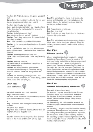 Photocopiable©SantillanaEducación,S.L.
85
tranScripts
Teacher: OK. And is there any film genre you don’t
like?
Carrie: Erm, I like most genres. Oh no, there is one!
My dad loves science fiction, but I hate it!
Teacher: Now it’s your turn, Sam.
Sam: I quite like science fiction, but I love the Harry
Potter films, they’re my favourite! I’m a massive
Harry Potter fan.
Teacher: And what genre is that?
Sam: It’s drama. Oh no, sorry, it’s fantasy.
Teacher: That’s right, it’s fantasy. And what kind of
films don’t you like?
Sam: I think musicals are rubbish, I hate them.
Teacher: Lizzie, can you tell us about your favourite
film genre?
Lizzie: I love being scared, but only with my mum
and dad in the room! I love horror films, especially
Dracula!
Teacher: And what genre don’t you like?
Lizzie: I don’t like drama films. I think they’re really
boring.
Teacher: And now you, Eric.
Eric: Well, I like all kinds of films, I watch lots of
films with my family.
Teacher: But which genre do you like best?
Eric: Well, I love laughing, so comedies are my
favourite. The first Shrek film really makes me
laugh.
Teacher: Are there any genres you don’t like?
Eric: Yes, there is one I hate, it’s horror. Sorry, Lizzie!
I think horror films are terrifying.
Unit 4 Test
Listen and number.
5
1
Girl: What animal is this? It’s a carnivore.
Boy: Can it climb trees?
Girl: Yes, it can, and it can run faster than a leopard.
It’s a member of the cat family.
2
Boy: This animal lives in the grasslands of Africa
and Asia.
Girl: What does it eat?
Boy: Well, it’s a herbivore. It can run faster than an
elephant. Oh, and it’s got a horn.
3
Girl: This animal is more dangerous than a rhino!
It lives in the desert and it hasn’t got any legs.
4
Boy: This animal can be found in all continents
except for Antarctica, but it normally lives in the
desert. It looks like a giant insect and it can be
dangerous and venomous!
5
Girl: This animal is a herbivore.
Boy: Can it run fast?
Girl: Yes, it can run quite fast. It lives in the desert.
You can ride on its back.
6
Boy: This animal eats seeds, grass, roots, insects,
birds, mice… It’s an omnivore. It lives in Africa. It’s
got very strong arms and it looks a little bit like a
human!
Unit 5 Test
Listen and complete.
6
When I was at school, I was very quiet. I wasn’t
talkative or funny. I wasn’t good at sports or Art
and I was really bad at Maths. My teachers weren’t
very happy with me… I was only interested in
storybooks. There were hundreds of books in my
bedroom. My favourite book was Charlie and the
Chocolate Factory and it’s still my favourite book
today! My favourite part is when Charlie goes into
the factory. There are hard-working little people in
there called Oompa Loompas. There is a chocolate
lake and a nut room with squirrels. There is a TV
room and there are sweets everywhere!
Unit 6 Test
Listen and write one activity for each day.
7
Tom: Aah, it was a busy week!
On Monday, I studied some Maths and Spanish.
I used an app in my tablet to learn Japanese.
On Tuesday, I designed a robotic car with my
friends for our Science project. It was difficult,
but lots of fun!
On Wednesday, our class visited a museum for
our History topic. We watched a video about the
Romans.
On Thursday, I played a basketball match with my
local team. Then I practised the piano for an hour.
On Friday, I helped my parents at home. I cleaned
the microwave and I used the washing machine.
On Saturday, I practised speaking French with my
mum. She lived in France when she was little. Then
I watched a French film.
 
