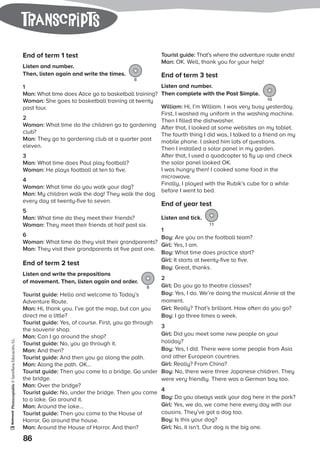 Photocopiable©SantillanaEducación,S.L.
86
tranScripts
End of term 1 test
Listen and number.
Then, listen again and write the times.
8
1
Man: What time does Alice go to basketball training?
Woman: She goes to basketball training at twenty
past four.
2
Woman: What time do the children go to gardening
club?
Man: They go to gardening club at a quarter past
eleven.
3
Man: What time does Paul play football?
Woman: He plays football at ten to five.
4
Woman: What time do you walk your dog?
Man: My children walk the dog! They walk the dog
every day at twenty-five to seven.
5
Man: What time do they meet their friends?
Woman: They meet their friends at half past six.
6
Woman: What time do they visit their grandparents?
Man: They visit their grandparents at five past one.
End of term 2 test
Listen and write the prepositions
of movement. Then, listen again and order.
9
Tourist guide: Hello and welcome to Today’s
Adventure Route.
Man: Hi, thank you. I’ve got the map, but can you
direct me a little?
Tourist guide: Yes, of course. First, you go through
the souvenir shop.
Man: Can I go around the shop?
Tourist guide: No, you go through it.
Man: And then?
Tourist guide: And then you go along the path.
Man: Along the path. OK…
Tourist guide: Then you come to a bridge. Go under
the bridge.
Man: Over the bridge?
Tourist guide: No, under the bridge. Then you come
to a lake. Go around it.
Man: Around the lake…
Tourist guide: Then you come to the House of
Horror. Go around the house.
Man: Around the House of Horror. And then?
Tourist guide: That’s where the adventure route ends!
Man: OK. Well, thank you for your help!
End of term 3 test
Listen and number.
Then complete with the Past Simple.
10
William: Hi, I’m William. I was very busy yesterday.
First, I washed my uniform in the washing machine.
Then I filled the dishwasher.
After that, I looked at some websites on my tablet.
The fourth thing I did was, I talked to a friend on my
mobile phone. I asked him lots of questions.
Then I installed a solar panel in my garden.
After that, I used a quadcopter to fly up and check
the solar panel looked OK.
I was hungry then! I cooked some food in the
microwave.
Finally, I played with the Rubik’s cube for a while
before I went to bed.
End of year test
Listen and tick.
11
1
Boy: Are you on the football team?
Girl: Yes, I am.
Boy: What time does practice start?
Girl: It starts at twenty-five to five.
Boy: Great, thanks.
2
Girl: Do you go to theatre classes?
Boy: Yes, I do. We’re doing the musical Annie at the
moment.
Girl: Really? That’s brilliant. How often do you go?
Boy: I go three times a week.
3
Girl: Did you meet some new people on your
holiday?
Boy: Yes, I did. There were some people from Asia
and other European countries.
Girl: Really? From China?
Boy: No, there were three Japanese children. They
were very friendly. There was a German boy too.
4
Boy: Do you always walk your dog here in the park?
Girl: Yes, we do, we come here every day with our
cousins. They’ve got a dog too.
Boy: Is this your dog?
Girl: No, it isn’t. Our dog is the big one.
 