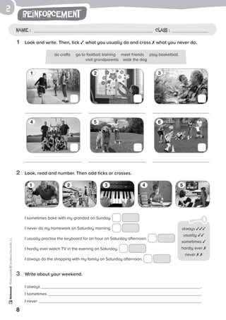 2
8
Photocopiable©SantillanaEducación,S.L.
reinforcement
Name : Class :
1	 Look and write. Then, tick ✓ what you usually do and cross ✗ what you never do.
2	 Look, read and number. Then add ticks or crosses.
3	 Write about your weekend.
1 32
4 65
do crafts go to football training meet friends play basketball
visit grandparents walk the dog
I always .
I sometimes .
I never .
I sometimes bake with my grandad on Sunday.
I never do my homework on Saturday morning.
I usually practise the keyboard for an hour on Saturday afternoon.
I hardly ever watch TV in the evening on Saturday.
I always do the shopping with my family on Saturday afternoon.
1 2 3 4 5
always ✓✓✓
usually ✓✓
sometimes ✓
hardly ever ✗
never ✗ ✗
 