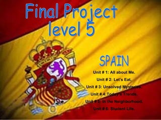 Final Project  level 5 SPAIN  Unit # 1: All about Me. Unit # 2: Let’s Eat. Unit # 3: Unsolved Mysteries. Unit # 4: Today’s Trends. Unit # 5: In the Neighborhood. Unit # 6: Student Life. 