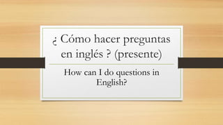 ¿ Cómo hacer preguntas
en inglés ? (presente)
How can I do questions in
English?
 