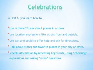 Celebrations
In Unit 6, you learn how to…..

* Use is there? To ask about places in a town.
* Use location expressions like across from and outside.
* Use can and could to offer help and ask for directions.

* Talk about stores and favorite places in your city or town.
* check information by repeating key words, using “checking”
expressions and asking “echo” questions

 