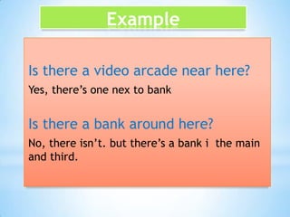 Example
Is there a video arcade near here?
Yes, there’s one nex to bank

Is there a bank around here?
No, there isn’t. but there’s a bank i the main
and third.

 