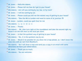 * Mr Jones : - Hello Mrs Adams.
* Mr Jones : - Please tell me how do I get to your house?
* Mrs Adams: - Are will you coming by car, bus or by train?
* Mr Jones : - I will be coming by car.
* Mr Jones : - Please could you tell me the easiest way of getting to your house?
* Mrs Adams: - Take the M6 to London and need to come of at junction 78
* Mr Jones: - London, could you spell that for me
* Mrs Adams: - L - o - n - d - o - n
* Mr Jones : - Thanks
* Mrs Adams: - OK, then turn right at the roundabout and take the second right my
house is on the left next to the local pet store.

* Mr Jones : - Is that the quickest way of getting to your house?
* Mrs Adams: - Yes, it is the quickest way by car.
* Mr Jones : - Would it be possible for you draw me a map please, as

I don't know the

area very well as I am from Blackburn.

* Mrs Adams: - Yes I will draw a map and send you a copy in an email with some
directions we have just talked about.

* Mr Jones : - Thank you so much.
* Mrs Adams: - You are welcome.

 