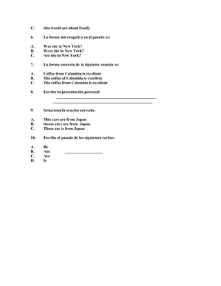 C.

this words are about family

6.

La forma interrogativa en el pasado es:

A.
B.
C.

Was she in New York?
Were she in New York?
Are she in New York?

7.

La forma correcta de la siguiente oración es:

A.
B.
C.

Coffee from Colombia is excellent
The coffee of Colombia is excellent
The coffee from Colombia is excellent

8.

Escribe tu presentación personal:
__________________________________________________
__________________________________________________

9.

Selecciona la oración correcta:

A.
B.
C.

This cars are from Japan
theese cars are from Japan
Those car is from Japan

10.

Escribe el pasado de los siguientes verbos:

A.
B.
C.
D.

Be
Am
Are
Is

___________________

 