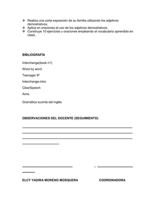  Realiza una corta exposición de su familia utilizando los adjetivos
  demostrativos.
 Aplica en oraciones el uso de los adjetivos demostrativos.
 Construye 10 ejercicios u oraciones empleando el vocabulario aprendido en
  clase.




BIBLIOGRAFÍA

Interchange(book n1)
Word by word.
Teenager 9º
Interchange-intro
ClearSpeech
Aims

Gramática sucinta del inglés




OBSERVACIONES DEL DOCENTE (SEGUIMIENTO)

_______________________________________________________________
_______________________________________________________________
_______________________________________________________________
_____________________




------------------------------------------------   - ----------------------------------
------------

ELCY YADIRA MORENO MOSQUERA                            COORDINADORA
 