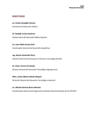 Inglés
Programa de estudios
DIRECTORIO
Lic. Emilio Chuayffet Chemor
Secretario de Educación Pública
Dr. Rodolfo Tuirán Gutiérrez
Subsecretario de Educación Media Superior
Lic. Juan Pablo Arroyo Ortiz
Coordinador Sectorial de Desarrollo Académico
Ing. Ramón Zamanillo Pérez
Director General de Educación en Ciencia y Tecnología del Mar
Dr. César Turrent Fernández
Director General de Educación Tecnológica Agropecuaria
Mtro. Carlos Alfonso Morán Moguel
Dirección General de Educación Tecnológica Industrial
Lic. Martha Patricia Ibarra Morales
Coordinadora Nacional de Organismos Estatales Descentralizados de los CECyTEs
 