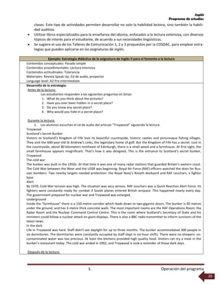 Inglés
Programa de estudios
3. Operación del programa
20
clases. Este tipo de actividades permiten desarrollar no solo la habilidad lectora, sino también la habili-
dad auditiva.
 Utilizar libros especializados para la enseñanza del idioma, enfocados a la lectura extensiva, con diversos
tópicos de interés para el estudiante, de acuerdo a sus necesidades lingüísticas.
 Se sugiere el uso de los Talleres de Comunicación 1, 2 y 3 propuestos por la COSDAC, para emplear estra-
tegias que pueden aplicarse en las asignaturas de inglés.
Ejemplo: Estrategia didáctica de la asignatura de Inglés II para el fomento a la lectura
Contenidos conceptuales: Pasado simple
Contenidos procedimentales: Lectura intensiva
Contenidos actitudinales: Tolerancia
Materiales: Revista Speak Up, Cd de audio, proyector
Language level: A2 Pre-Intermediate
Desarrollo de la estrategia:
Antes de la lectura:
Los estudiantes responden a las siguientes preguntas en binas:
1. What do you think about the pictures?
2. Have you ever been hidden in a secret place?
3. Do you know any secret place?
4. Why would you hide in a secret place?
Durante la lectura:
1. Los alumnos escuchan el cd de audio del artículo “Troywood” siguiendo la lectura.
Troywood
Scotland’s Secret Bunker
Visitors to Scotland’s Kingdom of Fife love its beautiful countryside, historic castles and picturesque fishing villages.
They visit the 600-year-old St Andrew’s Links, the legendary home of golf. But the Kingdom of Fife has a secret. Lost in
the countryside, about 80 kilometers northeast of Edinburgh, there is a small wood and a farmhouse. At first sight, the
small farmhouse appears insignificant. That’s how it was designed. This is the entrance to Scotland’s secret bunker,
Troywood.
The cold war
The bunker was built in the 1950s. At that time it was one of many radar stations that guarded Britain’s eastern coast.
The Cold War between the West and the USSR was beginning. Royal Air Force (RAF) officers watched the skies for Rus-
sian bombers. Two nearby targets needed protection: the Royal Navy’s Rosyth dockyard and RAF Leuchars, a fighter
base.
Alert
By 1970, Cold War tension was high. The situation was very serious. RAF Leuchars was a Quick Reaction Alert Force. Its
fighters were constantly ready for combat if Soviet planes entered British airspace. This happened nearly every day.
The government prepared for nuclear war and Troywood was enlarged.
Underground
Inside the “farmhouse” there is a 150-metre corridor which leads down to two gigantic doors. The bunker is 40 metres
under the ground, and has 3-metre thick concrete walls. The most important rooms are the RAF Operations Room, the
Radar Room and the Nuclear Command Control Centre. This is the room where Scotland’s Secretary of State and his
ministers could follow a nuclear attack on giant displays. There is also a BBC radio transmitter to inform survivors of the
latest news.
In the dark
Life in Troywood was hard. Staff didn’t see daylight for up to three months. The bunker accommodated 300 people in
six dormitories. The dormitories were constantly occupied by staff slept in six-hour shifts. There were no showers: un-
contaminated water was too precious. At least the kitchens provided high quality food. Visitors can try a meal in the
bunker’s restaurant today. The cold war ended in 1992, and Troywood is now a reminder of those dark days.
Después de la lectura:
 