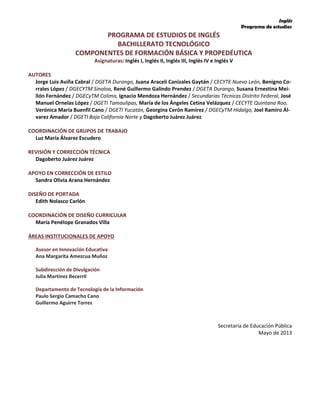 Inglés
Programa de estudios
PROGRAMA DE ESTUDIOS DE INGLÉS
BACHILLERATO TECNOLÓGICO
COMPONENTES DE FORMACIÓN BÁSICA Y PROPEDÉUTICA
Asignaturas: Inglés I, Inglés II, Inglés III, Inglés IV e Inglés V
AUTORES
Jorge Luis Aviña Cabral / DGETA Durango, Juana Araceli Canizales Gaytán / CECYTE Nuevo León, Benigno Co-
rrales López / DGECYTM Sinaloa, René Guillermo Galindo Prendez / DGETA Durango, Susana Ernestina Mei-
llón Fernández / DGECyTM Colima, Ignacio Mendoza Hernández / Secundarias Técnicas Distrito Federal, José
Manuel Ornelas López / DGETI Tamaulipas, María de los Ángeles Cetina Velázquez / CECYTE Quintana Roo,
Verónica María Buenfil Cano / DGETI Yucatán, Georgina Cerón Ramírez / DGECyTM Hidalgo, Joel Ramiro Ál-
varez Amador / DGETI Baja California Norte y Dagoberto Juárez Juárez.
COORDINACIÓN DE GRUPOS DE TRABAJO
Luz María Álvarez Escudero
REVISIÓN Y CORRECCIÓN TÉCNICA
Dagoberto Juárez Juárez
APOYO EN CORRECCIÓN DE ESTILO
Sandra Olivia Arana Hernández
DISEÑO DE PORTADA
Edith Nolasco Carlón
COORDINACIÓN DE DISEÑO CURRICULAR
María Penélope Granados Villa
ÁREAS INSTITUCIONALES DE APOYO
Asesor en Innovación Educativa
Ana Margarita Amezcua Muñoz
Subdirección de Divulgación
Julia Martínez Becerril
Departamento de Tecnología de la Información
Paulo Sergio Camacho Cano
Guillermo Aguirre Torres
Secretaría de Educación Pública
Mayo de 2013
 