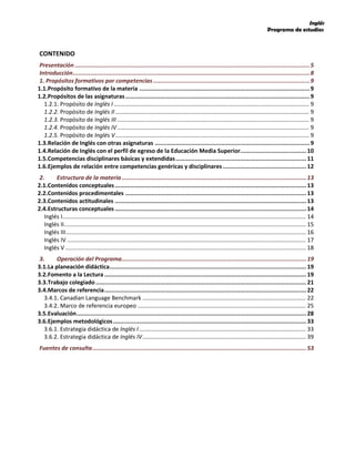 Inglés
Programa de estudios
CONTENIDO
Presentación .......................................................................................................................................5
Introducción........................................................................................................................................8
1. Propósitos formativos por competencias..........................................................................................9
1.1.Propósito formativo de la materia ..................................................................................................9
1.2.Propósitos de las asignaturas..........................................................................................................9
1.2.1. Propósito de Inglés I.......................................................................................................................... 9
1.2.2. Propósito de Inglés II......................................................................................................................... 9
1.2.3. Propósito de Inglés III........................................................................................................................ 9
1.2.4. Propósito de Inglés IV........................................................................................................................ 9
1.2.5. Propósito de Inglés V......................................................................................................................... 9
1.3.Relación de Inglés con otras asignaturas .........................................................................................9
1.4.Relación de Inglés con el perfil de egreso de la Educación Media Superior......................................10
1.5.Competencias disciplinares básicas y extendidas...........................................................................11
1.6.Ejemplos de relación entre competencias genéricas y disciplinares................................................12
2. Estructura de la materia ..........................................................................................................13
2.1.Contenidos conceptuales..............................................................................................................13
2.2.Contenidos procedimentales ........................................................................................................13
2.3.Contenidos actitudinales ..............................................................................................................13
2.4.Estructuras conceptuales ..............................................................................................................14
Inglés I........................................................................................................................................................ 14
Inglés II....................................................................................................................................................... 15
Inglés III...................................................................................................................................................... 16
Inglés IV ..................................................................................................................................................... 17
Inglés V ...................................................................................................................................................... 18
3. Operación del Programa..........................................................................................................19
3.1.La planeación didáctica.................................................................................................................19
3.2.Fomento a la Lectura ....................................................................................................................19
3.3.Trabajo colegiado.........................................................................................................................21
3.4.Marcos de referencia....................................................................................................................22
3.4.1. Canadian Language Benchmark ...................................................................................................... 22
3.4.2. Marco de referencia europeo ......................................................................................................... 25
3.5.Evaluación....................................................................................................................................28
3.6.Ejemplos metodológicos...............................................................................................................33
3.6.1. Estrategia didáctica de Inglés I ........................................................................................................ 33
3.6.2. Estrategia didáctica de Inglés IV...................................................................................................... 39
Fuentes de consulta...........................................................................................................................53
 