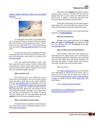 Inglés
Programa de estudios
3. Operación del programa 46
Human Global Warming: What are the Main
Causes?
April 18, 2009
To understand how humans cause global warm-
ing, it is important that you are aware of the link between
your daily activities and the greenhouse effect. Further-
more, once you understand this, it is easy to see that you
have the power to help stop global warming from getting
worse.
The primary way humans cause global warming is
by burning fossil fuels. This increases the amount of car-
bon in the atmosphere, which leads to an increase in the
Greenhouse Effect.
Since the Industrial Revolution, humans have
been using fossil fuels to power machines. Now, nearly
everything you consume, nearly every product you buy,
and many of your daily activities, involve the use of fossil
fuels. You contribute to global warming:
When You Drive or Fly
Every time you drive a car, carbon-rich auto ex-
haust enters the atmosphere. The use of jet fuel in plane
travel also adds a great deal to your carbon footprint.
(Though, cars contribute more per passenger mile in the
long run). The transportation option that uses the least
energy per passenger mile is clearly the bicycle. Automo-
biles (especially SUVs, light trucks, and minivans) use the
most, followed by planes. Passenger trains, electric vehi-
cles, and ships sit somewhere in the middle. Of course,
the more energy used, the more greenhouse gases are
emitted, the more humans cause global warming.
When You Eat Meat and Exotic Foods
The food industry, especially the meat industry, is
one of the primary sources of greenhouse gases, accord-
ing to some recent studies.
Eating food that is shipped long distances adds to
greenhouse gas emissions. Consider the fact that the
average food item you eat travels over 1000 miles from
farm to fork. In addition, conventional agriculture uses
massive amounts of petroleum-based fertilizers.
Eating beef and drinking milk also adds to green-
house gases, since cows emit significant amounts of me-
thane, a greenhouse gas even more potent than carbon.
One of the best ways to cut your greenhouse gas
emissions is by going vegetarian.
When You Use Electricity
Although some power generation is now being
done with solar and wind energy, the chances are high
that the electricity you use is generated from coal-
burning power plants.
When You Move Into A New Development
If you decide to move into a new suburban de-
velopment near the edge of town, you’re increasing the
profits developers get from cutting down trees and paving
over farm land. When farms and forests disappear, the
land loses the ability to absorb carbon, and emissions
from other activities have an even greater effect.
What You Can Do
The effects of global warming have the potential
to be devastating to humanity and the planet, which is
why you must act now. You can reduce your impact on
the climate by greening your transport, eating vegetarian
or vegan (or doing so more), and/or going solar. Take
action today.
Source: Planetsave (http://s.tt/12tl2)
http://planetsave.com/2009/04/18/human-global-
warming-what-are-the-main-causes/
 