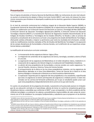 Inglés
Programa de estudios
Presentación
5
Presentación
Para el ingreso de planteles al Sistema Nacional de Bachillerato (SNB), las instituciones de este nivel educati-
vo asumen el compromiso de adoptar el Marco Curricular Común (MCC)1
y por tanto, de instaurar los meca-
nismos necesarios para fortalecer el desempeño académico de los alumnos y garantizar el desarrollo del per-
fil del egresado.
En el nivel de concreción institucional de la Reforma Integral de la Educación Media Superior (RIEMS), la
Coordinación Sectorial de Desarrollo Académico (COSDAC) de la Subsecretaría de Educación Media Superior
(SEMS), en colaboración con la Dirección General de Educación en Ciencia y Tecnología del Mar (DGECYTM),
la Dirección General de Educación Tecnológica Agropecuaria (DGETA), la Dirección General de Educación
Tecnológica Industrial (DGETI) y la Coordinación Nacional de Organismos Estatales Descentralizados de los
Colegios de Estudios Científicos y Tecnológicos de los Estados (CECyTEs), ha llevado a cabo un proceso de
evaluación y actualización de la estructura curricular y los programas de estudio del Bachillerato Tecnológico,
efectuando cambios enfocados a mejorar su pertinencia y por tanto los resultados de la formación, conside-
rando las modificaciones recientes realizadas al Plan de Estudios del Bachillerato Tecnológico2
y la separación
de los campos disciplinares de Humanidades y Ciencias Sociales, con la definición de sus respectivas compe-
tencias básicas y extendidas3
.
La modificación de la estructura curricular contempla:
 La incorporación de dos asignaturas básicas: Lógica y Ética.
 La integración de contenidos de las asignaturas de Ciencia, tecnología, sociedad y valores (CTSyV)
en una sola.
 La organización de las asignaturas de Matemáticas en el orden disciplinar clásico, mediante la in-
corporación de la asignatura de Cálculo Integral y la reubicación de Probabilidad y Estadística.
 La adición del área propedéutica de Humanidades y ciencias sociales con cuatro asignaturas: Te-
mas de Filosofía, Literatura, Historia y Temas de Ciencias Sociales.
 El enriquecimiento de la oferta en las tres áreas propedéuticas restantes, con las asignaturas de
Matemáticas Aplicadas en el área Físico-Matemática, Temas de Ciencias de la Salud en el área
Químico-Biológica e Introducción al Derecho en el área Económico-Administrativa.
 La explicación requerida para la asignación del área propedéutica a los estudiantes, especificando
que estas 12 asignaturas no tienen prerrequisitos de asignaturas o módulos previos ni están rela-
cionadas con las carreras de formación profesional, por lo que un estudiante puede cursar cual-
quier área propedéutica independientemente de la carrera en la que esté inscrito.
En cuanto a la actualización de los programas de estudio, nuevamente se ha procurado avanzar en el desplie-
gue de una educación centrada en el aprendizaje; además de tomar en cuenta las competencias genéricas,
disciplinares básicas y extendidas que conforman el MCC4
y que corresponden a la oferta académica del Ba-
chillerato tecnológico, se analizaron los saberes y procedimientos imprescindibles de cada campo de conoci-
miento con el fin de establecer los conceptos fundamentales y subsidiarios que se proponen en las distintas
1
ACUERDO número 442 de la Secretaría de Educación Pública (SEP), por el que se establece el Sistema Nacional de Bachillerato en un marco de diver-
sidad. Publicado en el Diario Oficial de la Federación (DOF) el 26 de septiembre de 2008.
2
ACUERDO Número 653 de la SEP por el que se establece el Plan de Estudios del Bachillerato Tecnológico, publicado en el DOF el 4 de septiembre de
2012.
3
ACUERDO número 656 de la SEP, por el que se reforma y adiciona el Acuerdo número 444 por el que se establecen las competencias que constituyen
el marco curricular común del Sistema Nacional de Bachillerato, y se adiciona el diverso número 486 por el que se establecen las competencias disci-
plinares extendidas del bachillerato general. Publicado en el DOF el 20 de noviembre de 2012.
4
ACUERDO número 444 de la SEP, por el que se establecen las competencias que constituyen el marco curricular común del Sistema Nacional de Ba-
chillerato. Publicado en el DOF el 21 de octubre de 2008.
 