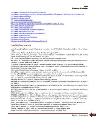 Inglés
Programa de estudios
Fuentes de consulta 54
http://www.eslpartyland.com/teachers/music/one.htm
http://www.hooverwebdesign.com/free-printables/business/Sample-Employment-Application-Form-Template.pdf
http://www.inglesmundial.com
http://www.isabelperez.com/
http://www.lessonplanspage.com
http://www.mansioningles.com/Gramatica.htm
http://www.manythings.org/vocabulary/games/b/words.php?f=adverbs_of_time_1
http://www.merriam-webster.com/
http://www.rubistar4teachers.org
http://www.saberingles.com.ar/listening/index.html
http://www.teachingenglish.org.uk/
http://www.usembassy-mexico.gov/bbf/bfingles.htm
http://www.usingenglish.com/
http://www.usingenglish.com/handouts/
http://www.visuwords.com/
http://www2.cambridge.org/interchangearcade/main.do
Para el diseño del programa
Austin Thrush, Emily Poole, Emily Guleff, Virginia. Interactions two. A Multi-Skills Activity Book. McGraw-Hill. San Diego,
1997.
Basic Grammar Worksheets. By Alemany Press. Prentice Hall Regents.1995.
Beltrán Llera, Jesús. Procesos, estrategias y técnicas de aprendizaje. Editorial Síntesis. Madrid, 1993. Harris, D.P. Testing
English as a second language. McGraw-Hill. New York, 1969.
Coll, C. (1997). Aprendizaje escolar y construcción del conocimiento, Barcelona, Piados.
Díaz Barriga, F. y Hernández, G. (2002). Estrategias docentes para un aprendizaje significativo. Una interpretación cons-
tructivista. 2ª Edición, México, Mc Graw Hill.
Escamilla, A.: (2008): Competencias básicas: claves y propuestas para su desarrollo en los centros. Barcelona: Graó.
Fundamentos cognoscitivos: La enseñanza del Inglés como segundo idioma mediante un enfoque multidisciplinario. Li-
lliam Malavé, Ph.D. University at Buffalo
Monereo, C. Estrategias de enseñanza y aprendizaje. Editorial Graó. 2005.
Morin, Edgar. Los siete saberes necesarios para la educación del futuro. Librería Correo de la UNESCO, México, 2001.
Perrenoud, Ph. (2001). Diez nuevas competencias para enseñar. Barcelona: Graó
Pozo, J.I. y Monereo, C. (Coords.). (1999). El aprendizaje estratégico, Madrid, Aula XXI/ Santillana.Shoenberg, Irene E.
Focus on Grammar. Addison Wesley Publishing Company. 1994.
SEP (2004). Modelo de la Educación Media Superior Tecnológica. México.
SEP (2008). Acuerdo secretarial 442 por el que se establece el Sistema Nacional de Bachillerato en un marco de diversi-
dad. México.
SEP (2008). Acuerdo número 444 por el que se establecen las competencias que constituyen el marco curricular común
del Sistema Nacional de Bachillerato. México.
SEP (2009). Acuerdo número 486 por el que se establecen las competencias disciplinares extendidas del Bachillerato
General. México.
SEP (2012). Acuerdo número 653 por el que se establece el Plan de Estudios del Bachillerato Tecnológico. México.
SEP(2012) ACUERDO número 656 de la SEP, por el que se reforma y adiciona el Acuerdo número 444 por el que se esta-
blecen las competencias que constituyen el marco curricular común del Sistema Nacional de Bachillerato, y se adiciona
el diverso número 486 por el que se establecen las competencias disciplinares extendidas del bachillerato general. Pu-
blicado en el DOF el 20 de noviembre de 2012.
Tlaseca Ponce, Martha Elba. El saber de los maestros en la formación docente. Colección Archivos, UPN. México 2003.
Tobón, Sergio. Secuencias didácticas: aprendizaje y evaluación de competencias. Pearson México. 2010.
Toledo, María Eugenia y Sosa, Peinado Eurídice. Reflexiones imprescindibles. México, 2004.
Viniegra, L. y Aguilar, E. (2003). Hacia otra concepción del currículo, 2ª Edición, México, IMSS.
Zabala, A. Y Arnau, L. (2007): Cómo aprender y enseñar competencias. Barcelona: Grao
 