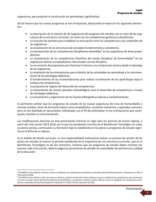 Inglés
Programa de estudios
Presentación
6
asignaturas, para propiciar la construcción de aprendizajes signiﬁcativos.
De tal manera que los nuevos programas se han enriquecido, destacando la mejora en los siguientes elemen-
tos:
 La descripción de la relación de las asignaturas del programa de estudios con el resto de las asig-
naturas de la estructura curricular, así como con las competencias genéricas y disciplinares.
 La inclusión de ejemplos para establecer la articulación entre las competencias y los contenidos de
las asignaturas.
 La actualización de las estructuras de conceptos fundamentales y subsidiarios.
 La incorporación de las competencias disciplinares extendidas5
en las asignaturas de áreas prope-
déuticas.
 La incorporación de las competencias filosóficas del campo disciplinar de Humanidades6
en las
asignaturas básicas y propedéuticas relacionadas con esa disciplina.
 La enunciación de propuestas para fomentar la lectura y la comprensión lectora desde el abordaje
de las asignaturas.
 La ampliación de las orientaciones para el diseño de las actividades de aprendizaje y la instrumen-
tación de las estrategias didácticas.
 El fortalecimiento de las recomendaciones para realizar la evaluación de los aprendizajes bajo el
enfoque de competencias.
 La propuesta de registro del desarrollo de competencias.
 La presentación de nuevos ejemplos metodológicos para el desarrollo de competencias a través
de estrategias didácticas.
 La actualización y organización de las fuentes bibliográficas básicas y complementarias.
Es pertinente señalar que los programas de estudio de las nuevas asignaturas del área de Humanidades y
ciencias sociales, tanto de formación básica como propedéutica, contienen elementos y apartados comunes,
pero se han diseñado en documentos individuales con el fin de profundizar en las orientaciones que contri-
buyan a facilitar su instrumentación.
Las modificaciones descritas en esta presentación entrarán en vigor para los alumnos de primer ingreso, a
partir del ciclo escolar 2013-2014, por lo que los estudiantes inscritos en el Bachillerato Tecnológico en ciclos
escolares previos, continuarán su formación bajo lo establecido en los planes y programas de estudio vigen-
tes en la fecha de su ingreso.
En el ámbito del diseño curricular, es una responsabilidad institucional realizar un proceso de revisión de los
planes de estudios al concluir el periodo establecido de la trayectoria de una estructura curricular, que en el
Bachillerato Tecnológico es de seis semestres, mientras que los programas de estudio deben transitar ese
proceso cada ciclo escolar, dada la exigencia permanente de atender las necesidades de pertinencia y calidad
de la educación.
5
ACUERDO número 486 de la SEP por el que se establecen las competencias disciplinares extendidas del Bachillerato General. Publicado en el DOF el
30 de abril de 2009.
6
ACUERDO número 656 de la SEP, por el que se reforma y adiciona el Acuerdo número 444 por el que se establecen las competencias que constituyen
el marco curricular común del Sistema Nacional de Bachillerato, y se adiciona el diverso número 486 por el que se establecen las competencias disci-
plinares extendidas del bachillerato general. Publicado en el DOF el 20 de noviembre de 2012.
 