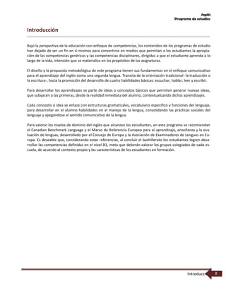 Inglés
Programa de estudios
Introducción 8
Introducción
Bajo la perspectiva de la educación con enfoque de competencias, los contenidos de los programas de estudio
han dejado de ser un fin en sí mismos para convertirse en medios que permitan a los estudiantes la apropia-
ción de las competencias genéricas y las competencias disciplinares, dirigidas a que el estudiante aprenda a lo
largo de la vida, intención que se materializa en los propósitos de las asignaturas.
El diseño y la propuesta metodológica de este programa tienen sus fundamentos en el enfoque comunicativo
para el aprendizaje del inglés como una segunda lengua. Transita de la orientación tradicional -la traducción o
la escritura-, hacia la promoción del desarrollo de cuatro habilidades básicas: escuchar, hablar, leer y escribir.
Para desarrollar los aprendizajes se parte de ideas o conceptos básicos que permiten generar nuevas ideas,
que subyacen a las primeras, desde la realidad inmediata del alumno, contextualizando dichos aprendizajes.
Cada concepto o idea se enlaza con estructuras gramaticales, vocabulario específico y funciones del lenguaje,
para desarrollar en el alumno habilidades en el manejo de la lengua, consolidando las prácticas sociales del
lenguaje y apegándose al sentido comunicativo de la lengua.
Para valorar los niveles de dominio del inglés que alcanzan los estudiantes, en este programa se recomiendan
el Canadian Benchmark Language y el Marco de Referencia Europeo para el aprendizaje, enseñanza y la eva-
luación de lenguas, desarrollado por el Consejo de Europa y la Asociación de Examinadores de Lenguas en Eu-
ropa. Es deseable que, considerando estas referencias, al concluir el bachillerato los estudiantes logren desa-
rrollar las competencias definidas en el nivel B1, meta que deberán valorar los grupos colegiados de cada es-
cuela, de acuerdo al contexto propio y las características de los estudiantes en formación.
 