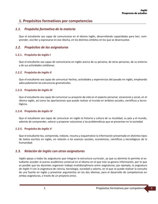 Inglés
Programa de estudios
1. Propósitos formativos por competencias 9
1. Propósitos formativos por competencias
1.1. Propósito formativo de la materia
Que el estudiante sea capaz de comunicarse en el idioma inglés, desarrollando capacidades para leer, com-
prender, escribir y expresarse en ese idioma, en los distintos ámbitos en los que se desenvuelve.
1.2. Propósitos de las asignaturas
1.2.1. Propósito de Inglés I
Que el estudiante sea capaz de comunicarse en inglés acerca de su persona, de otras personas, de su entorno
y de sus actividades cotidianas.
1.2.2. Propósito de Inglés II
Que el estudiante sea capaz de comunicar hechos, actividades y experiencias del pasado en inglés, empleando
adecuadamente las estructuras gramaticales.
1.2.3. Propósito de Inglés III
Que el estudiante sea capaz de comunicar su proyecto de vida en el aspecto personal, vocacional y social, en el
idioma inglés, así como las aportaciones que puede realizar al mundo en ámbitos sociales, científicos y tecno-
lógicos.
1.2.4. Propósito de Inglés IV
Que el estudiante sea capaz de comunicar en inglés la historia y cultura de su localidad, su país y el mundo,
además de comprender, valorar y proponer soluciones a las problemáticas que se presentan en la sociedad.
1.2.5. Propósito de Inglés V
Que el estudiante lea, comprenda, redacte, resuma y esquematice la información presentada en distintos tipos
de textos escritos en inglés, en relación a los avances sociales, económicos, científicos y tecnológicos de la
humanidad.
1.3. Relación de Inglés con otras asignaturas
Inglés apoya a todas las asignaturas que integran la estructura curricular, ya que su dominio le permite al es-
tudiante acceder al acervo académico universal en el idioma en el que más se genera información, por lo que
es posible que los docentes organicen trabajo multidisciplinario entre asignaturas; por ejemplo, la asignatura
de Inglés V con la asignatura de ciencia, tecnología, sociedad y valores, en el que se puede realizar la consulta
de una fuente en inglés y presentar argumentos en los dos idiomas, para el desarrollo de competencias en
ambas asignaturas, a través de un proyecto único.
 
