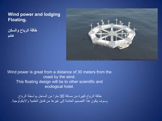 Wind power and lodging
Floating.
‫والسكن‬ ‫الرياح‬ ‫طاقة‬
‫عائم‬
Wind power is great from a distance of 30 meters from the
coast by the wind.
This floating design will be to other scientific and
ecological hotel.
‫مسافة‬ ‫من‬ ‫كبٌرة‬ ‫الرٌاح‬ ‫طاقة‬30‫الرٌاح‬ ‫بواسطة‬ ‫الساحل‬ ‫من‬ ‫مترا‬.
‫واالٌكولوجٌة‬ ‫العلمٌة‬ ‫فندق‬ ‫من‬ ‫غٌرها‬ ‫إلى‬ ‫العائمة‬ ‫التصمٌم‬ ‫هذا‬ ‫ٌكون‬ ‫وسوف‬.
 