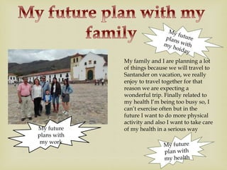 My family and I are planning a lot
of things because we will travel to
Santander on vacation, we really
enjoy to travel together for that
reason we are expecting a
wonderful trip. Finally related to
my health I’m being too busy so, I
can’t exercise often but in the
future I want to do more physical
activity and also I want to take care
of my health in a serious wayMy future
plans with
my work
 