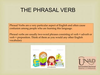 Phrasal Verbs are a very particular aspect of English and often cause
confusion among people who are learning this language.
Phrasal verbs are usually two-word phrases consisting of verb + adverb or
verb + preposition. Think of them as you would any other English
vocabulary
THE PHRASAL VERB
 