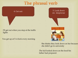 4. Get out:
I'll get out when you stop at the traffic
lights
She thinks they look down on her because
she didn't go to university
You get up at 5 o'clock every morning
5. Look down
on: despreciar
The kid looked down on the food his
father had prepared.
 