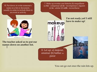 |
6. Put down: to write someone's
name on a list or document,
usually in order to include them in
an event or activity
The teacher asked us to put our
names down on another list.
7. Make up nventar una historia (b) maquillarse
(c) for - compensar (d) to - recompensar a alguien
(e) to - adular (f) with - reconciliarse
I'm not ready yet! I still
have to make up!
8. Let up: a) mejorar,
amainar (b) hablar sin
parar
You can go out once the rain lets up.
 