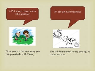 9. Put away; poner en su
sitio, guardar
Once you put the toys away you
can go outside with Timmy
10. Try up: hacer tropezar
The kid didn't mean to trip you up, he
didn't see you.
 