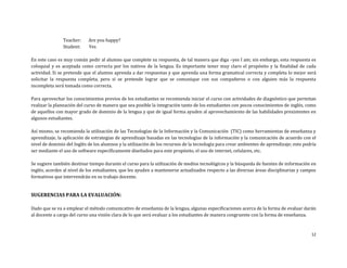 12
Teacher: Are you happy?
Student: Yes
En este caso es muy común pedir al alumno que complete su respuesta, de tal manera que diga –yes I am; sin embargo, esta respuesta es
coloquial y es aceptada como correcta por los nativos de la lengua. Es importante tener muy claro el propósito y la finalidad de cada
actividad. Si se pretende que el alumno aprenda a dar respuestas y que aprenda una forma gramatical correcta y completa lo mejor será
solicitar la respuesta completa, pero si se pretende lograr que se comunique con sus compañeros o con alguien más la respuesta
incompleta será tomada como correcta.
Para aprovechar los conocimientos previos de los estudiantes se recomienda iniciar el curso con actividades de diagnóstico que permitan
realizar la planeación del curso de manera que sea posible la integración tanto de los estudiantes con pocos conocimientos de inglés, como
de aquellos con mayor grado de dominio de la lengua y que de igual forma ayuden al aprovechamiento de las habilidades prexistentes en
algunos estudiantes.
Así mismo, se recomienda la utilización de las Tecnologías de la Información y la Comunicación (TIC) como herramientas de enseñanza y
aprendizaje, la aplicación de estrategias de aprendizaje basadas en las tecnologías de la información y la comunicación de acuerdo con el
nivel de dominio del Inglés de los alumnos y la utilización de los recursos de la tecnología para crear ambientes de aprendizaje; esto podría
ser mediante el uso de software específicamente diseñados para este propósito, el uso de internet, celulares, etc.
Se sugiere también destinar tiempo durante el curso para la utilización de medios tecnológicos y la búsqueda de fuentes de información en
inglés, acordes al nivel de los estudiantes, que les ayuden a mantenerse actualizados respecto a las diversas áreas disciplinarias y campos
formativos que intervendrán en su trabajo docente.
SUGERENCIAS PARA LA EVALUACIÓN:
Dado que se va a emplear el método comunicativo de enseñanza de la lengua, algunas especificaciones acerca de la forma de evaluar darán
al docente a cargo del curso una visión clara de lo que será evaluar a los estudiantes de manera congruente con la forma de enseñanza.
 