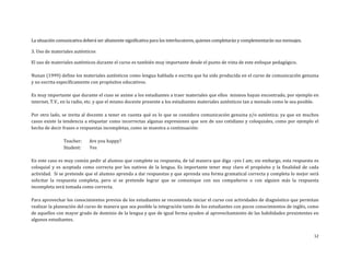 12	
  
	
  
La	
  situación	
  comunicativa	
  deberá	
  ser	
  altamente	
  significativa	
  para	
  los	
  interlocutores,	
  quienes	
  completarán	
  y	
  complementarán	
  sus	
  mensajes.	
  
3.	
  Uso	
  de	
  materiales	
  auténticos	
  
El	
  uso	
  de	
  materiales	
  auténticos	
  durante	
  el	
  curso	
  es	
  también	
  muy	
  importante	
  desde	
  el	
  punto	
  de	
  vista	
  de	
  este	
  enfoque	
  pedagógico.	
  
	
  
Nunan	
  (1999)	
  define	
  los	
  materiales	
  auténticos	
  como	
  lengua	
  hablada	
  o	
  escrita	
  que	
  ha	
  sido	
  producida	
  en	
  el	
  curso	
  de	
  comunicación	
  genuina	
  
y	
  no	
  escrita	
  específicamente	
  con	
  propósitos	
  educativos.	
  	
  
	
  
Es	
  muy	
  importante	
  que	
  durante	
  el	
  cuso	
  se	
  anime	
  a	
  los	
  estudiantes	
  a	
  traer	
  materiales	
  que	
  ellos	
  	
  mismos	
  hayan	
  encontrado,	
  por	
  ejemplo	
  en	
  
internet,	
  T.V.,	
  en	
  la	
  radio,	
  etc.	
  y	
  que	
  el	
  mismo	
  docente	
  presente	
  a	
  los	
  estudiantes	
  materiales	
  auténticos	
  tan	
  a	
  menudo	
  como	
  le	
  sea	
  posible.	
  
	
  
Por	
  otro	
  lado,	
  se	
  invita	
  al	
  docente	
  a	
  tener	
  en	
  cuenta	
  qué	
  es	
  lo	
  que	
  se	
  considera	
  comunicación	
  genuina	
  y/o	
  auténtica;	
  ya	
  que	
  en	
  muchos	
  
casos	
  existe	
  la	
  tendencia	
  a	
  etiquetar	
  como	
  incorrectas	
  algunas	
  expresiones	
  que	
  son	
  de	
  uso	
  cotidiano	
  y	
  coloquiales,	
  como	
  por	
  ejemplo	
  el	
  
hecho	
  de	
  decir	
  frases	
  o	
  respuestas	
  incompletas,	
  como	
  se	
  muestra	
  a	
  continuación:	
  
	
  
	
  Teacher:	
  	
  	
  	
  	
  	
  	
  Are	
  you	
  happy?	
  	
  
	
  Student:	
  	
  	
  	
  	
  	
  	
  	
  Yes	
  
	
  
En	
  este	
  caso	
  es	
  muy	
  común	
  pedir	
  al	
  alumno	
  que	
  complete	
  su	
  respuesta,	
  de	
  tal	
  manera	
  que	
  diga	
  –yes	
  I	
  am;	
  sin	
  embargo,	
  esta	
  respuesta	
  es	
  
coloquial	
  y	
  es	
  aceptada	
  como	
  correcta	
  por	
  los	
  nativos	
  de	
  la	
  lengua.	
  Es	
  importante	
  tener	
  muy	
  claro	
  el	
  propósito	
  y	
  la	
  finalidad	
  de	
  cada	
  
actividad.	
  	
  Si	
  se	
  pretende	
  que	
  el	
  alumno	
  aprenda	
  a	
  dar	
  respuestas	
  y	
  que	
  aprenda	
  una	
  forma	
  gramatical	
  correcta	
  y	
  completa	
  lo	
  mejor	
  será	
  
solicitar	
   la	
   respuesta	
   completa,	
   pero	
   si	
   se	
   pretende	
   lograr	
   que	
   se	
   comunique	
   con	
   sus	
   compañeros	
   o	
   con	
   alguien	
   más	
   la	
   respuesta	
  
incompleta	
  será	
  tomada	
  como	
  correcta.	
  
	
  
Para	
  aprovechar	
  los	
  conocimientos	
  previos	
  de	
  los	
  estudiantes	
  se	
  recomienda	
  iniciar	
  el	
  curso	
  con	
  actividades	
  de	
  diagnóstico	
  que	
  permitan	
  
realizar	
  la	
  planeación	
  del	
  curso	
  de	
  manera	
  que	
  sea	
  posible	
  la	
  integración	
  tanto	
  de	
  los	
  estudiantes	
  con	
  pocos	
  conocimientos	
  de	
  inglés,	
  como	
  
de	
  aquellos	
  con	
  mayor	
  grado	
  de	
  dominio	
  de	
  la	
  lengua	
  y	
  que	
  de	
  igual	
  forma	
  ayuden	
  al	
  aprovechamiento	
  de	
  las	
  habilidades	
  prexistentes	
  en	
  
algunos	
  estudiantes.	
  
	
  
 