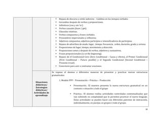 18	
  
	
  
• Repaso	
  de	
  discurso	
  o	
  estilo	
  indirecto	
  -­‐	
  	
  Cambios	
  en	
  los	
  tiempos	
  verbales.	
  	
  
• Gerundios	
  después	
  de	
  verbos	
  y	
  preposiciones.	
  	
  	
  
• Infinitivos	
  (con	
  y	
  sin	
  ‘to’).	
  
• Verbos	
  causales	
  (have	
  /	
  get).	
  
• Cláusulas	
  relativas.	
  	
  
• Verbos	
  compuestos	
  y	
  frases	
  verbales.	
  	
  
• Pronombres	
  impersonales	
  y	
  reflexivos.	
  	
  
• Adjetivos	
  compuestos,	
  adjetivos	
  participios	
  e	
  intensificadores	
  de	
  participios.	
  	
  	
  
• Repaso	
  de	
  adverbios	
  de	
  modo,	
  lugar,	
  	
  tiempo,	
  frecuencia,	
  	
  orden,	
  duración,	
  grado	
  y	
  certeza.	
  	
  
• Preposiciones	
  de	
  lugar,	
  tiempo,	
  movimiento	
  y	
  dirección.	
  
• Preposiciones	
  antes	
  y	
  después	
  de	
  verbos,	
  adjetivos	
  y	
  sustantivos.	
  	
  
• Frases	
  preposicionales	
  (i.e	
  at	
  the	
  beginning).	
  
• Repaso	
  de	
  el	
  Condicional	
  Cero	
  (Zero	
  Conditional	
  –	
  Causa	
  y	
  efecto),	
  el	
  Primer	
  Condicional	
  
(First	
   Conditional	
   –	
   Futuro	
   posible)	
   y	
   el	
   Segundo	
   Condicional	
   (Second	
   Conditional	
   –	
  
Presente	
  irreal).	
  
• Conectores	
  para	
  unir	
  o	
  contrastar	
  oraciones.	
  
	
  
Situaciones	
  
didácticas/	
  
Estrategias	
  
didácticas/	
  	
  
Actividades	
  de	
  
aprendizaje	
  
Se	
   expone	
   al	
   alumno	
   a	
   diferentes	
   maneras	
   de	
   presentar	
   y	
   practicar	
   nuevas	
   estructuras	
  
gramaticales:	
  	
  
	
   1.	
  Modelo	
  PPP	
  -­‐	
  	
  Presentación	
  –	
  Práctica	
  –	
  Producción	
  	
  
• Presentación.-­‐	
   El	
   maestro	
   presenta	
   la	
   nueva	
   estructura	
   gramatical	
   en	
   un	
  
contexto	
  o	
  situación	
  a	
  todo	
  el	
  grupo	
  	
  
• Práctica.-­‐	
   El	
   alumno	
   realiza	
   actividades	
   controladas	
   contextualizadas	
   que	
  
van	
   subiendo	
   en	
   complejidad	
   que	
   le	
   permiten	
   practicar	
   el	
   nuevo	
   lenguaje.	
  	
  
Estas	
   actividades	
   se	
   pueden	
   hacer	
   con	
   diferentes	
   patrones	
   de	
   interacción,	
  
individualmente,	
  en	
  parejas,	
  en	
  grupos	
  o	
  todo	
  el	
  grupo.	
  	
  	
  
 