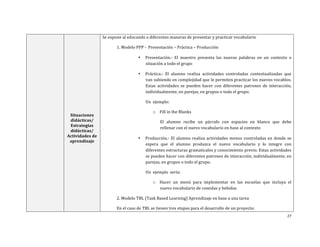 27	
  
	
  
	
  
Situaciones	
  
didácticas/	
  
Estrategias	
  
didácticas/	
  	
  
Actividades	
  de	
  
aprendizaje	
  
Se	
  expone	
  al	
  educando	
  a	
  diferentes	
  maneras	
  de	
  presentar	
  y	
  practicar	
  vocabulario	
  
	
   1.	
  Modelo	
  PPP	
  -­‐	
  	
  Presentación	
  –	
  Práctica	
  –	
  Producción	
  	
  
• Presentación.-­‐	
   El	
   maestro	
   presenta	
   las	
   nuevas	
   palabras	
   en	
   un	
   contexto	
   o	
  
situación	
  a	
  todo	
  el	
  grupo	
  	
  
• Práctica.-­‐	
   El	
   alumno	
   realiza	
   actividades	
   controladas	
   contextualizadas	
   que	
  
van	
  subiendo	
  en	
  complejidad	
  que	
  le	
  permiten	
  practicar	
  los	
  nuevos	
  vocablos.	
  	
  
Estas	
   actividades	
   se	
   pueden	
   hacer	
   con	
   diferentes	
   patrones	
   de	
   interacción,	
  
individualmente,	
  en	
  parejas,	
  en	
  grupos	
  o	
  todo	
  el	
  grupo.	
  	
  	
  
Un	
  	
  ejemplo:	
  	
  
o Fill	
  in	
  the	
  Blanks	
  	
  
El	
   alumno	
   recibe	
   un	
   párrafo	
   con	
   espacios	
   en	
   blanco	
   que	
   debe	
  
rellenar	
  con	
  el	
  nuevo	
  vocabulario	
  en	
  base	
  al	
  contexto	
  
• Producción.-­‐	
  El	
  alumno	
  realiza	
  actividades	
  menos	
  controladas	
  en	
  donde	
  se	
  
espera	
   que	
   el	
   alumno	
   produzca	
   el	
   nuevo	
   vocabulario	
   y	
   lo	
   integre	
   con	
  
diferentes	
  estructuras	
  gramaticales	
  y	
  conocimiento	
  previo.	
  Estas	
  actividades	
  
se	
  pueden	
  hacer	
  con	
  diferentes	
  patrones	
  de	
  interacción,	
  individualmente,	
  en	
  
parejas,	
  en	
  grupos	
  o	
  todo	
  el	
  grupo.	
  
Un	
  	
  ejemplo	
  	
  sería:	
  	
  
o Hacer	
   un	
   menú	
   para	
   implementar	
   en	
   las	
   escuelas	
   que	
   incluya	
   el	
  
nuevo	
  vocabulario	
  de	
  comidas	
  y	
  bebidas	
  	
  
2.	
  Modelo	
  TBL	
  (Task	
  Based	
  Learning)	
  Aprendizaje	
  en	
  base	
  a	
  una	
  tarea	
  	
  
En	
  el	
  caso	
  de	
  TBL	
  se	
  tienen	
  tres	
  etapas	
  para	
  el	
  desarrollo	
  de	
  un	
  proyecto:	
  	
  
 