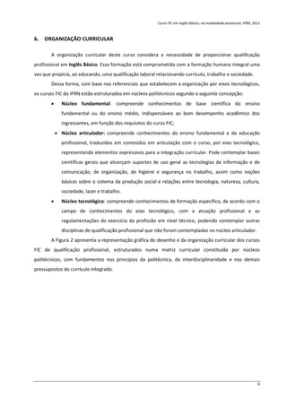 Curso FIC em Inglês Básico, na modalidade presencial, IFRN, 2013
9
6. ORGANIZAÇÃO CURRICULAR
A organização curricular deste curso considera a necessidade de proporcionar qualificação
profissional em Inglês Básico. Essa formação está comprometida com a formação humana integral uma
vez que propicia, ao educando, uma qualificação laboral relacionando currículo, trabalho e sociedade.
Dessa forma, com base nos referenciais que estabelecem a organização por eixos tecnológicos,
os cursos FIC do IFRN estão estruturados em núcleos politécnicos segundo a seguinte concepção:
 Núcleo fundamental: compreende conhecimentos de base científica do ensino
fundamental ou do ensino médio, indispensáveis ao bom desempenho acadêmico dos
ingressantes, em função dos requisitos do curso FIC;
 Núcleo articulador: compreende conhecimentos do ensino fundamental e de educação
profissional, traduzidos em conteúdos em articulação com o curso, por eixo tecnológico,
representando elementos expressivos para a integração curricular. Pode contemplar bases
científicas gerais que alicerçam suportes de uso geral as tecnologias de informação e de
comunicação, de organização, de higiene e segurança no trabalho, assim como noções
básicas sobre o sistema da produção social e relações entre tecnologia, natureza, cultura,
sociedade, lazer e trabalho.
 Núcleo tecnológico: compreende conhecimentos de formação específica, de acordo com o
campo de conhecimentos do eixo tecnológico, com a atuação profissional e as
regulamentações do exercício da profissão em nível técnico, podendo contemplar outras
disciplinas de qualificação profissional que não foram contempladas no núcleo articulador.
A Figura 2 apresenta a representação gráfica do desenho e da organização curricular dos cursos
FIC de qualificação profissional, estruturados numa matriz curricular constituída por núcleos
politécnicos, com fundamentos nos princípios da politécnica, da interdisciplinaridade e nos demais
pressupostos do currículo integrado.
 