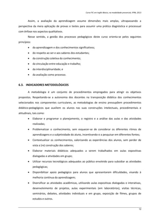 Curso FIC em Inglês Básico, na modalidade presencial, IFRN, 2013
12
Assim, a avaliação da aprendizagem assume dimensões mais amplas, ultrapassando a
perspectiva da mera aplicação de provas e testes para assumir uma prática diagnóstica e processual
com ênfase nos aspectos qualitativos.
Nesse sentido, a gestão dos processos pedagógicos deste curso orienta-se pelos seguintes
princípios:
 da aprendizagem e dos conhecimentos significativos;
 do respeito ao ser e aos saberes dos estudantes;
 da construção coletiva do conhecimento;
 da vinculação entre educação e trabalho;
 da interdisciplinaridade; e
 da avaliação como processo.
6.3. INDICADORES METODOLÓGICOS
A metodologia é um conjunto de procedimentos empregados para atingir os objetivos
propostos. Respeitando-se a autonomia dos docentes na transposição didática dos conhecimentos
selecionados nos componentes curriculares, as metodologias de ensino pressupõem procedimentos
didático-pedagógicos que auxiliem os alunos nas suas construções intelectuais, procedimentais e
atitudinais, tais como:
 Elaborar e programar o planejamento, o registro e a análise das aulas e das atividades
realizadas;
 Problematizar o conhecimento, sem esquecer-se de considerar os diferentes ritmos de
aprendizagens e a subjetividade do aluno, incentivando-o a pesquisar em diferentes fontes;
 Contextualizar os conhecimentos, valorizando as experiências dos alunos, sem perder de
vista a (re) construção dos saberes;
 Elaborar materiais didáticos adequados a serem trabalhados em aulas expositivas
dialogadas e atividades em grupo;
 Utilizar recursos tecnológicos adequados ao público envolvido para subsidiar as atividades
pedagógicas;
 Disponibilizar apoio pedagógico para alunos que apresentarem dificuldades, visando à
melhoria contínua da aprendizagem;
 Diversificar as atividades acadêmicas, utilizando aulas expositivas dialogadas e interativas,
desenvolvimento de projetos, aulas experimentais (em laboratórios), visitas técnicas,
seminários, debates, atividades individuais e em grupo, exposição de filmes, grupos de
estudos e outros.
 