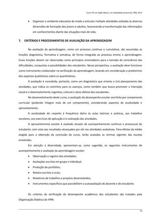 Curso FIC em Inglês Básico, na modalidade presencial, IFRN, 2013
13
 Organizar o ambiente educativo de modo a articular múltiplo atividades voltadas às diversas
dimensões de formação dos jovens e adultos, favorecendo a transformação das informações
em conhecimentos diante das situações reais de vida;
7. CRITÉRIOS E PROCEDIMENTOS DE AVALIAÇÃO DA APRENDIZAGEM
Na avaliação da aprendizagem, como um processo contínuo e cumulativo, são assumidas as
funções diagnóstica, formativa e somativa, de forma integrada ao processo ensino e aprendizagem.
Essas funções devem ser observadas como princípios orientadores para a tomada de consciência das
dificuldades, conquistas e possibilidades dos estudantes. Nessa perspectiva, a avaliação deve funcionar
como instrumento colaborador na verificação da aprendizagem, levando em consideração o predomínio
dos aspectos qualitativos sobre os quantitativos.
A avaliação é concebida, portanto, como um diagnóstico que orienta o (re) planejamento das
atividades, que indica os caminhos para os avanços, como também que busca promover a interação
social e o desenvolvimento cognitivo, cultural e sócio afetivo dos estudantes.
No desenvolvimento deste curso, a avaliação do desempenho escolar será feita por componente
curricular (podendo integrar mais de um componente), considerando aspectos de assiduidade e
aproveitamento.
A assiduidade diz respeito à frequência diária às aulas teóricas e práticas, aos trabalhos
escolares, aos exercícios de aplicação e à realização das atividades.
O aproveitamento escolar é avaliado através de acompanhamento contínuo e processual do
estudante, com vista aos resultados alcançados por ele nas atividades avaliativas. Para efeitos da média
exigida para a obtenção da conclusão do curso, serão acatadas as normas vigentes das escolas
envolvidas.
Em atenção à diversidade, apresentam-se, como sugestão, os seguintes instrumentos de
acompanhamento e avaliação da aprendizagem escolar:
 Observação e registro das atividades;
 Avaliações escritas em grupo e individual;
 Produção de portfólios;
 Relatos escritos e orais;
 Relatórios de trabalhos e projetos desenvolvidos;
 Instrumentos específicos que possibilitem a autoavaliação do docente e do estudante.
Os critérios de verificação do desempenho acadêmico dos estudantes são tratados pela
Organização Didática do IFRN.
 