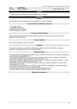 Curso FIC em Inglês Básico, na modalidade presencial, IFRN, 2013
19
Curso: Inglês Básico
Disciplina: Ética e Cidadania Carga-Horária: 10h
EMENTA
Concepção da ética e da cidadania suas interpelações e uso no cotidiano.
PROGRAMA
Objetivos
Compreender o que é Ética e Cidadania e suas relações com a vida em sociedade.
Bases Científico-Tecnológicas (Conteúdos)
1. Concepção de ética
2. Concepção de cidadania
3. Relação entre ética e cidadania
4. Ética e cidadania no cotidiano
Procedimentos Metodológicos
Aulas expositivo-dialogadas, acompanhadas de debates, seminários, leituras e produção de textos e ainda
trabalhos individuais e de grupo.
Recursos Didáticos
Quadro branco, Datashow, internet e biblioteca.
Avaliação
A avaliação será contínua, com predomínio dos aspectos qualitativos sobre os quantitativos. A avaliação
considerará a participação do aluno nas atividades propostas
Bibliografia Básica
1. SECRETARIA de Educação Básica - SED/MEC. Ética e cidadania: construindo valores na escola e na sociedade
[recurso eletrônico]. Brasília: MEC, 2007.
2. ELIN, Elizabeth; HERSHBERG, Eric. Construindo a democracia: direitos humanos, cidadania e sociedade na
América Latina. São Paulo: Edusp, 2006. 334 p. (Direitos Humanos ; v. 1).
3. BUFFA, Ester; ARROYO, Miguel; NOSELLA, Paolo. Educação e cidadania: quem educa o cidadão?. 2. ed. São
Paulo: Cortez, 1988. 94 p. (Polêmicas do nosso tempo, v. 23).
4. SEVERINO, Antônio Joaquim. Filosofia da educação: construindo a cidadania. São Paulo: FTD, 1994. 152 p.
(Coleção aprender e ensinar).
5. GUTIÉRREZ, Francisco; PRADO, Cruz; INSTITUTO PAULO FREIRE. Ecopedagogia e cidadania planetária. 3.
ed. São Paulo: Cortez, 2002. 128 p. (Guia da escola cidadã).
6. COVRE, Maria de Lourdes M. O que é cidadania. São Paulo, Brasiliense, 2007.
7. DALLARI, Dalmo de Abreu. Direitos humanos e cidadania. São Paulo, 1998.
Bibliografia Complementar
 
