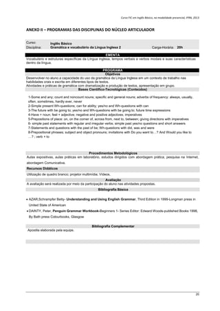 Curso FIC em Inglês Básico, na modalidade presencial, IFRN, 2013
20
ANEXO II – PROGRAMAS DAS DISCIPLINAS DO NÚCLEO ARTICULADOR
Curso: Inglês Básico
Disciplina: Gramática e vocabulário da Língua Inglesa 2 Carga-Horária: 20h
EMENTA
Vocabulário e estruturas específicas da Língua inglesa, tempos verbais e verbos modais e suas características
dentro da língua.
PROGRAMA
Objetivos
Desenvolver no aluno a capacidade do uso da gramática da Língua Inglesa em um contexto de trabalho nas
habilidades orais e escrita em diferentes tipos de textos.
Atividades e práticas de gramática com dramatização e produção de textos, apresentação em grupo.
Bases Científico-Tecnológicas (Conteúdos)
1-Some and any; count and noncount nouns; specific and general nouns; adverbs of frequency: always, usually,
often, sometimes, hardly ever, never
2-Simple present Wh-questions; can for ability; yes/no and Wh-questions with can
3-The future with be going to; yes/no and Wh-questions with be going to; future time expressions
4-Have + noun; feel + adjective; negative and positive adjectives; imperatives
5-Prepositions of place: on, on the corner of, across from, next to, between; giving directions with imperatives
6- simple past statements with regular and irregular verbs; simple past yes/no questions and short answers
7-Statements and questions with the past of be; Wh-questions with did, was and were
8-Prepositional phrases; subject and object pronouns; invitations with Do you want to…? And Would you like to
…? ; verb + to
Procedimentos Metodológicos
Aulas expositivas, aulas práticas em laboratório, estudos dirigidos com abordagem prática, pesquisa na Internet,
abordagem Comunicativa.
Recursos Didáticos
Utilização de quadro branco; projetor multimídia; Vídeos,
Avaliação
A avaliação será realizada por meio da participação do aluno nas atividades propostas.
Bibliografia Básica
 AZAR,Schrampfer Betty- Understanding and Using English Grammar, Third Edition in 1999-Longman press in
United State of American
 DAINTY, Peter, Penguin Grammar Workbook-Beginners 1- Series Editor: Edward Woods-published Books 1998,
By Bath press Colourbooks, Glasgow
Bibliografia Complementar
Apostila elaborada pela equipe.
 
