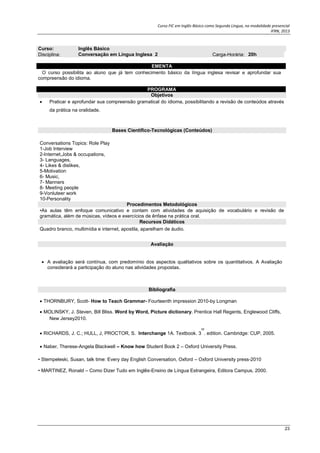 Curso FIC em Inglês Básico como Segunda Língua, na modalidade presencial
IFRN, 2013
23
• Stempeleski, Susan, talk time: Every day English Conversation, Oxford – Oxford University press-2010
• MARTINEZ, Ronald – Como Dizer Tudo em Inglês-Ensino de Língua Estrangeira, Editora Campus, 2000.
Curso: Inglês Básico
Disciplina: Conversação em Língua Inglesa 2 Carga-Horária: 20h
EMENTA
O curso possibilita ao aluno que já tem conhecimento básico da língua inglesa revisar e aprofundar sua
compreensão do idioma.
PROGRAMA
Objetivos
 Praticar e aprofundar sua compreensão gramatical do idioma, possibilitando a revisão de conteúdos através
da prática na oralidade.
Bases Científico-Tecnológicas (Conteúdos)
Conversations Topics: Role Play
1-Job Interview
2-Internet,Jobs & occupations,
3- Languages,
4- Likes & dislikes,
5-Motivation
6- Music,
7- Manners
8- Meeting people
9-Vonluteer work
10-Personality
Procedimentos Metodológicos
•As aulas têm enfoque comunicativo e contam com atividades de aquisição de vocabulário e revisão de
gramática, além de músicas, vídeos e exercícios de ênfase na prática oral.
Recursos Didáticos
Quadro branco, multimídia e internet, apostila, aparelham de áudio.
Avaliação
 A avaliação será contínua, com predomínio dos aspectos qualitativos sobre os quantitativos. A Avaliação
considerará a participação do aluno nas atividades propostas.
Bibliografia
 THORNBURY, Scott- How to Teach Grammar- Fourteenth impression 2010-by Longman
 MOLINSKY, J. Steven, Bill Bliss. Word by Word, Picture dictionary. Prentice Hall Regents, Englewood Cliffs,
New Jersey2010.
 RICHARDS, J. C.; HULL, J, PROCTOR, S. Interchange 1A. Textbook. 3
rd
. edition. Cambridge: CUP, 2005.
 Naber, Therese-Angela Blackwell – Know how Student Book 2 – Oxford University Press.
 