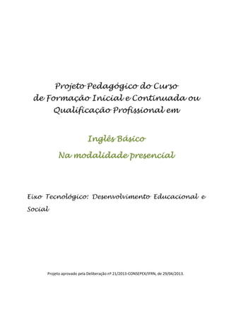 Projeto Pedagógico do Curso
de Formação Inicial e Continuada ou
Qualificação Profissional em
Inglês Básico
Na modalidade presencial
Eixo Tecnológico: Desenvolvimento Educacional e
Social
Projeto aprovado pela Deliberação nº 21/2013-CONSEPEX/IFRN, de 29/04/2013.
 