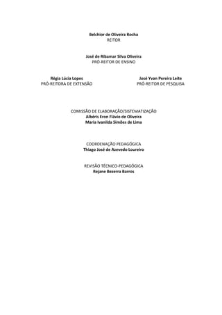 Belchior de Oliveira Rocha
REITOR
José de Ribamar Silva Oliveira
PRÓ-REITOR DE ENSINO
Régia Lúcia Lopes
PRÓ-REITORA DE EXTENSÃO
José Yvan Pereira Leite
PRÓ-REITOR DE PESQUISA
COMISSÃO DE ELABORAÇÃO/SISTEMATIZAÇÃO
Albéris Eron Flávio de Oliveira
Maria Ivanilda Simões de Lima
COORDENAÇÃO PEDAGÓGICA
Thiago José de Azevedo Loureiro
REVISÃO TÉCNICO-PEDAGÓGICA
Rejane Bezerra Barros
 