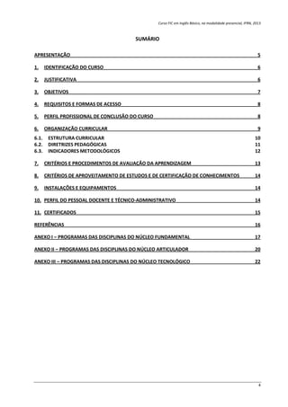 Curso FIC em Inglês Básico, na modalidade presencial, IFRN, 2013
4
SUMÁRIO
APRESENTAÇÃO 5
1. IDENTIFICAÇÃO DO CURSO 6
2. JUSTIFICATIVA 6
3. OBJETIVOS 7
4. REQUISITOS E FORMAS DE ACESSO 8
5. PERFIL PROFISSIONAL DE CONCLUSÃO DO CURSO 8
6. ORGANIZAÇÃO CURRICULAR 9
6.1. ESTRUTURA CURRICULAR 10
6.2. DIRETRIZES PEDAGÓGICAS 11
6.3. INDICADORES METODOLÓGICOS 12
7. CRITÉRIOS E PROCEDIMENTOS DE AVALIAÇÃO DA APRENDIZAGEM 13
8. CRITÉRIOS DE APROVEITAMENTO DE ESTUDOS E DE CERTIFICAÇÃO DE CONHECIMENTOS 14
9. INSTALAÇÕES E EQUIPAMENTOS 14
10. PERFIL DO PESSOAL DOCENTE E TÉCNICO-ADMINISTRATIVO 14
11. CERTIFICADOS 15
REFERÊNCIAS 16
ANEXO I – PROGRAMAS DAS DISCIPLINAS DO NÚCLEO FUNDAMENTAL 17
ANEXO II – PROGRAMAS DAS DISCIPLINAS DO NÚCLEO ARTICULADOR 20
ANEXO III – PROGRAMAS DAS DISCIPLINAS DO NÚCLEO TECNOLÓGICO 22
 