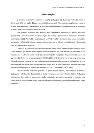 Curso FIC em Inglês Básico, na modalidade presencial, IFRN, 2013
5
APRESENTAÇÃO
O presente documento constitui o projeto pedagógico do Curso de Formação Inicial e
Continuada (FIC) em Inglês Básico, na modalidade presencial. Este projeto pedagógico de curso se
propõe a contextualizar e a estabelecer as diretrizes pedagógicas para o respectivo curso no âmbito do
Instituto Federal do Rio Grande do Norte - IFRN.
Essa proposta curricular está baseada nos fundamentos filosóficos da prática educativa
progressista e transformadora, nas bases legais da educação profissional e tecnológica brasileira,
explicitadas na LDB nº 9.94/96 e atualizada pela Lei nº 11.741/08, e demais resoluções que normatizam
a Educação Profissional brasileira, mais especificamente a que se refere à Formação Inicial e Continuada
- FIC ou Qualificação Profissional.
Este curso de Formação Inicial e Continuada em Inglês Básico, na modalidade presencial aspira
“uma formação que permita a mudança de perspectiva de vida por parte do aluno; a compreensão das
relações que se estabelecem no mundo do qual ele faz parte; a ampliação de sua leitura de mundo e a
participação efetiva nos processos sociais.” (BRASIL, 2009, p. 5). Dessa forma, almeja-se propiciar uma
formação humana e integral em que o objetivo profissionalizante não tenha uma finalidade em si, nem
seja orientado pelos interesses do mercado de trabalho, mas se constitui em uma possibilidade para a
construção dos projetos de vida dos estudantes (FRIGOTTO, CIAVATTA e RAMOS, 2005).
Este documento apresenta, portanto, os pressupostos teóricos, metodológicos e didático-
pedagógicos estruturantes da proposta do curso em consonância com o Projeto Político-Pedagógico
Institucional. Em todos os elementos estarão explicitados princípios, categorias e conceitos que
materializarão o processo de ensino e de aprendizagem destinados a todos os envolvidos nesta práxis
pedagógica.
 