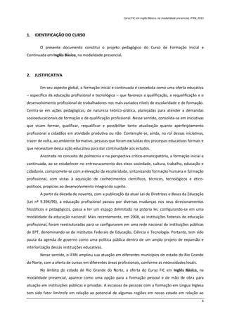Curso FIC em Inglês Básico, na modalidade presencial, IFRN, 2013
6
1. IDENTIFICAÇÃO DO CURSO
O presente documento constitui o projeto pedagógico do Curso de Formação Inicial e
Continuada em Inglês Básico, na modalidade presencial.
2. JUSTIFICATIVA
Em seu aspecto global, a formação inicial e continuada é concebida como uma oferta educativa
– específica da educação profissional e tecnológica – que favorece a qualificação, a requalificação e o
desenvolvimento profissional de trabalhadores nos mais variados níveis de escolaridade e de formação.
Centra-se em ações pedagógicas, de natureza teórico-prática, planejadas para atender a demandas
socioeducacionais de formação e de qualificação profissional. Nesse sentido, consolida-se em iniciativas
que visam formar, qualificar, requalificar e possibilitar tanto atualização quanto aperfeiçoamento
profissional a cidadãos em atividade produtiva ou não. Contemple-se, ainda, no rol dessas iniciativas,
trazer de volta, ao ambiente formativo, pessoas que foram excluídas dos processos educativos formais e
que necessitam dessa ação educativa para dar continuidade aos estudos.
Ancorada no conceito de politecnia e na perspectiva crítico-emancipatória, a formação inicial e
continuada, ao se estabelecer no entrecruzamento dos eixos sociedade, cultura, trabalho, educação e
cidadania, compromete-se com a elevação da escolaridade, sintonizando formação humana e formação
profissional, com vistas à aquisição de conhecimentos científicos, técnicos, tecnológicos e ético-
políticos, propícios ao desenvolvimento integral do sujeito.
A partir da década de noventa, com a publicação da atual Lei de Diretrizes e Bases da Educação
(Lei nº 9.394/96), a educação profissional passou por diversas mudanças nos seus direcionamentos
filosóficos e pedagógicos, passa a ter um espaço delimitado na própria lei, configurando-se em uma
modalidade da educação nacional. Mais recentemente, em 2008, as instituições federais de educação
profissional, foram reestruturadas para se configurarem em uma rede nacional de instituições públicas
de EPT, denominando-se de Institutos Federais de Educação, Ciência e Tecnologia. Portanto, tem sido
pauta da agenda de governo como uma política pública dentro de um amplo projeto de expansão e
interiorização dessas instituições educativas.
Nesse sentido, o IFRN ampliou sua atuação em diferentes municípios do estado do Rio Grande
do Norte, com a oferta de cursos em diferentes áreas profissionais, conforme as necessidades locais.
No âmbito do estado de Rio Grande do Norte, a oferta do Curso FIC em Inglês Básico, na
modalidade presencial, aparece como uma opção para a formação pessoal e de mão de obra para
atuação em instituições públicas e privadas. A escassez de pessoas com a formação em Língua Inglesa
tem sido fator limítrofe em relação ao potencial de algumas regiões em nosso estado em relação ao
 