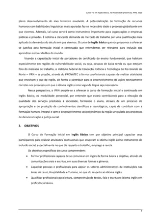 Curso FIC em Inglês Básico, na modalidade presencial, IFRN, 2013
7
pleno desenvolvimento do eixo temático envolvido. A potencialização de formação de recursos
humanos com habilidades linguísticas mais apuradas faz-se necessário dado o processo globalizante em
que vivemos. Ademais, tal curso servirá como instrumento importante para organizações e empresas
públicas e privadas. É notória a crescente demanda do mercado de trabalho por uma qualificação mais
aplicada às demandas do século em que vivemos. O curso de Inglês básico que nos propomos a oferecer
se justifica pela formação inicial e continuada que entendemos ser relevante para inclusão dos
aprendizes como cidadãos do mundo.
Visando a capacitação inicial de portadores de certificado do ensino fundamental, que habitam
especialmente em regiões de vulnerabilidade social, ou seja, pessoas de baixa renda ou que estejam
fora do mercado de trabalho, o Instituto Federal de Educação, Ciência e Tecnologia do Rio Grande do
Norte – IFRN – se propõe, através do PRONATEC a formar profissionais capazes de realizar atividades
que envolvam o uso do Inglês, de forma a contribuir para o desenvolvimento de ações tecnicamente
corretas nos processos em que o idioma inglês como segunda língua seja necessário.
Nessa perspectiva, o IFRN propõe-se a oferecer o curso de formação inicial e continuada em
Inglês Básico, na modalidade presencial, por entender que estará contribuindo para a elevação da
qualidade dos serviços prestados à sociedade, formando o aluno, através de um processo de
apropriação e de produção de conhecimentos científicos e tecnológicos, capaz de contribuir com a
formação humana integral e com o desenvolvimento socioeconômico da região articulado aos processos
de democratização e justiça social.
3. OBJETIVOS
O Curso de Formação Inicial em Inglês Básico tem por objetivo principal capacitar seus
participantes para realizar atividades profissionais que envolvam o idioma inglês como instrumento de
inclusão social, especialmente no que diz respeito a trabalho, emprego e renda.
Os objetivos específicos do curso compreendem:
 Formar profissionais capazes de se comunicar em inglês de forma básica e objetiva, através de
comunicações orais e escritas, em suas diversas formas e gêneros.
 Capacitar pessoas e profissionais para apoiar os setores administrativos de instituições nas
áreas de Lazer, Hospitalidade e Turismo, no que diz respeito ao idioma Inglês.
 Qualificar profissionais para leitura, compreensão de textos, fala e escrita no idioma inglês em
proficiência básica.
 