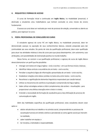 Curso FIC em Inglês Básico, na modalidade presencial, IFRN, 2013
8
4. REQUISITOS E FORMAS DE ACESSO
O curso de formação inicial e continuada em Inglês Básico, na modalidade presencial, é
destinado a estudantes e/ou trabalhadores que tenham concluído os anos iniciais do ensino
fundamental.
O acesso ao curso deve ser realizado por meio de processo de seleção, conveniado ou aberto ao
público, para ingressar no curso.
5. PERFIL PROFISSIONAL DE CONCLUSÃO DO CURSO
O estudante egresso do curso FIC em Inglês Básica, na modalidade presencial, deve ter
demonstrado avanços na aquisição de seus conhecimentos básicos, estando preparado para dar
continuidade aos seus estudos. Do ponto de vista da qualificação profissional, deve estar qualificado
para atuar nas atividades relativas à área do curso para que possa desempenhar, com autonomia, suas
atribuições, com possibilidades de (re)inserção positiva no mundo trabalho.
Dessa forma, ao concluir a sua qualificação profissional, o egresso do curso de Inglês Básico
deverá demonstrar um perfil que lhe possibilite:
 Interagir com textos em Língua Inglesa – orais e escritos – em suas formas iniciais e básicas;
 Identificar ideias centrais e secundárias de um texto – oral e escrito;
 Perceber a sequência lógica de informações apresentadas de um texto – oral e escrito;
 Estabelecer relações entre ideias contidas no texto e/ou entre textos – oral e escrito;
 Reconhecer a significação de elementos linguísticos responsáveis por coesão textual;
 Utilizar os mecanismos de coerência na produção e compreensão da língua inglesa;
 Saber utilizar estratégias verbais e inferir complementos não verbais – visualizações - para
proporcionar uma efetiva interação entre o leitor e o texto;
 Entender a necessidade de formação de vocabulário para a boa efetivação do processo de
comunicação em inglês.
Além das habilidades específicas da qualificação profissional, estes estudantes devem estar
aptos a:
 adotar atitude ética no trabalho e no convívio social, compreendendo os processos de
socialização humana em âmbito coletivo e percebendo-se como agente social que intervém
na realidade;
 saber trabalhar em equipe; e
 ter iniciativa, criatividade e responsabilidade.
 