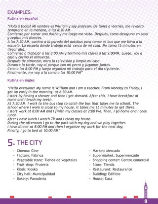 9
5. THE CITY
EXAMPLES:
Rutina en español
“Hola a todos! Mi nombre es William y soy profesor. De lunes a viernes, me levanto
temprano en la mañana, a las 6:30 AM.
Comienzo por tomar una ducha y me luego me visto. Después, tomo desayuno en casa
y cepillo mis dientes.
A las 7:30 AM, camino a la parada del autobus para tomar el bus que me lleva a la
escuela. La escuela donde trabajo está cerca de mi casa. Me toma 15 minutos en
llegar allá.
Comienzo a trabajar a las 8:00 AM y termino mis clases a las 2:00PM. Luego, voy a
casa y cocino el almuerzo.
Después de almorzar, miro la televisión y limpio mi casa.
Durante la tarde, voy al parque con mi perro y jugamos juntos.
Ceno a las 8:00 PM y luego organizo mi trabajo para el día siguiente.
Finalmente, me voy a la cama a las 10:00 PM”
Rutina en inglés
“Hello everyone! My name is William and I am a teacher. From Monday to Friday, I
get up early in the morning, at 6:30 AM.
I start by having a shower and then I get dressed. After this, I have breakfast at
home and I brush my teeth.
At 7:30 AM, I walk to the bus stop to catch the bus that takes me to school. The
school where I work is close to my house. It takes me 15 minutes to get there.
I start work at 8:00 AM and I finish my classes at 2:00 PM. Then, I go home and I cook
lunch.
After I have lunch I watch TV and I clean my house.
During the afternoon I go to the park with my dog and we play together.
I have dinner at 8:00 PM and then I organize my work for the next day.
Finally, I go to bed at 10:00 PM”
- Cinema: Cine
- Factory: Fábrica
- Vegetable store: Tienda de vegetales
- Fruit shop: Frutería
- Kiosk: Kiosko
- City hall: Municipalidad
- Bakery: Panadería
- Market: Mercado
- Supermarket: Supermercado
- Shopping center: Centro comercial
- Store: Tienda
- Restaurant: Restaurante
- Building: Edificio
- House: Casa
 