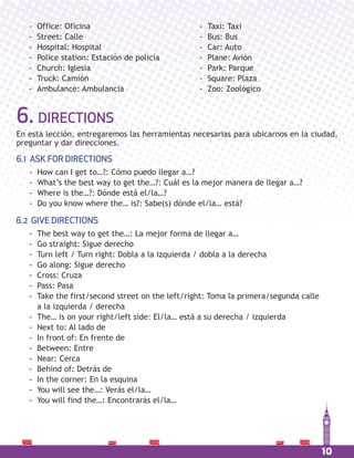 10
6. DIRECTIONS
En esta lección, entregaremos las herramientas necesarias para ubicarnos en la ciudad,
preguntar y dar direcciones.
6.1 ASK FOR DIRECTIONS
- How can I get to…?: Cómo puedo llegar a…?
- What’s the best way to get the…?: Cuál es la mejor manera de llegar a…?
- Where is the…?: Dónde está el/la…?
- Do you know where the… is?: Sabe(s) dónde el/la… está?
6.2 GIVE DIRECTIONS
- The best way to get the…: La mejor forma de llegar a…
- Go straight: Sigue derecho
- Turn left / Turn right: Dobla a la izquierda / dobla a la derecha
- Go along: Sigue derecho
- Cross: Cruza
- Pass: Pasa
- Take the first/second street on the left/right: Toma la primera/segunda calle
a la izquierda / derecha
- The… is on your right/left side: El/la… está a su derecha / izquierda
- Next to: Al lado de
- In front of: En frente de
- Between: Entre
- Near: Cerca
- Behind of: Detrás de
- In the corner: En la esquina
- You will see the…: Verás el/la…
- You will find the…: Encontrarás el/la…
- Office: Oficina
- Street: Calle
- Hospital: Hospital
- Police station: Estación de policía
- Church: Iglesia
- Truck: Camión
- Ambulance: Ambulancia
- Taxi: Taxi
- Bus: Bus
- Car: Auto
- Plane: Avión
- Park: Parque
- Square: Plaza
- Zoo: Zoológico
 